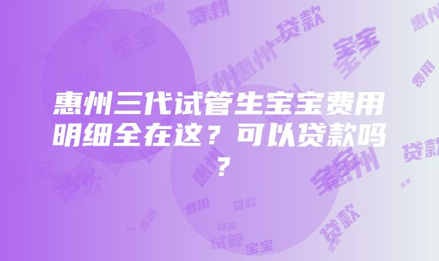 惠州三代试管生宝宝费用明细全在这？可以贷款吗？