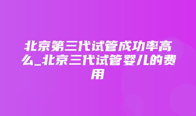 北京第三代试管成功率高么_北京三代试管婴儿的费用