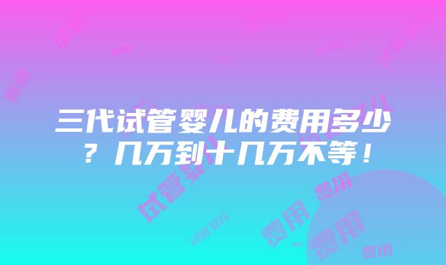 三代试管婴儿的费用多少？几万到十几万不等！