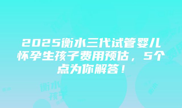 2025衡水三代试管婴儿怀孕生孩子费用预估，5个点为你解答！