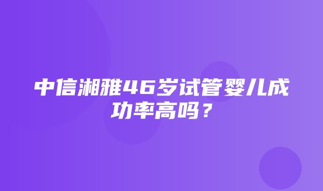 中信湘雅46岁试管婴儿成功率高吗？