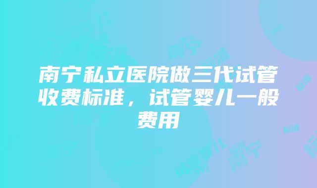 南宁私立医院做三代试管收费标准，试管婴儿一般费用