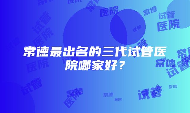 常德最出名的三代试管医院哪家好？