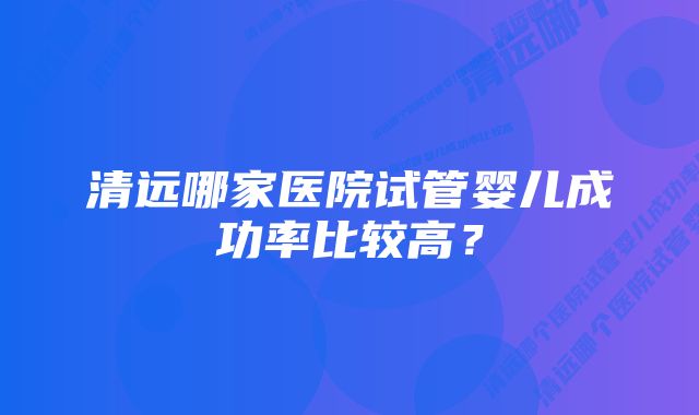 清远哪家医院试管婴儿成功率比较高？