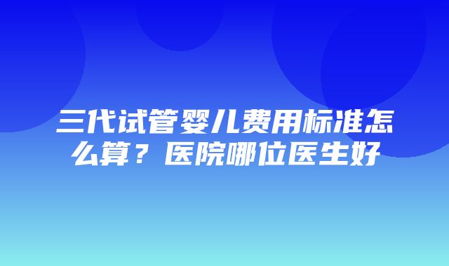 三代试管婴儿费用标准怎么算？医院哪位医生好