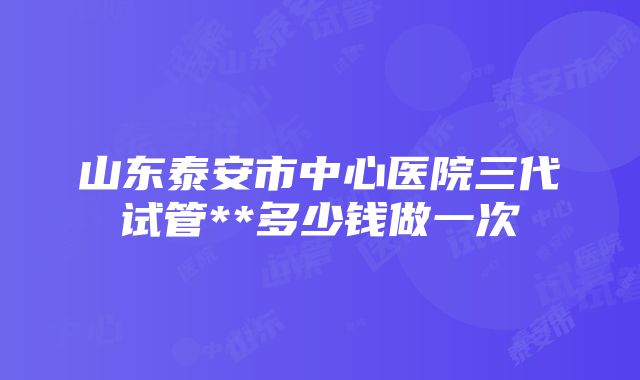 山东泰安市中心医院三代试管**多少钱做一次