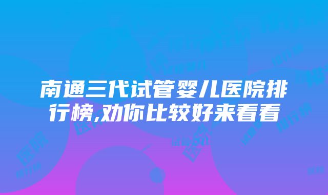 南通三代试管婴儿医院排行榜,劝你比较好来看看