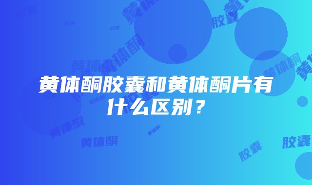 黄体酮胶囊和黄体酮片有什么区别？