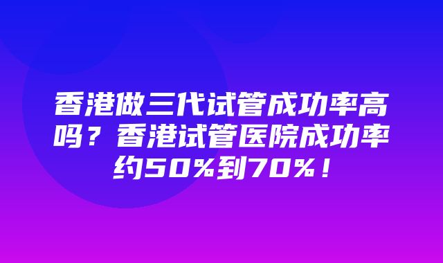 香港做三代试管成功率高吗？香港试管医院成功率约50%到70%！