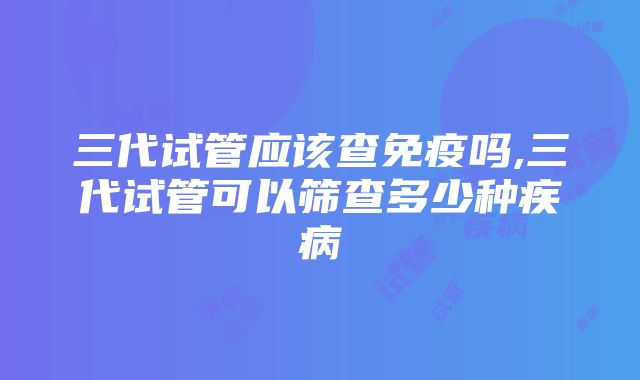 三代试管应该查免疫吗,三代试管可以筛查多少种疾病