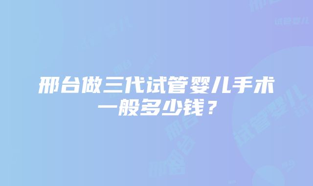 邢台做三代试管婴儿手术一般多少钱？