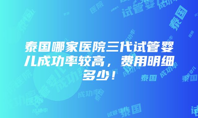 泰国哪家医院三代试管婴儿成功率较高，费用明细多少！