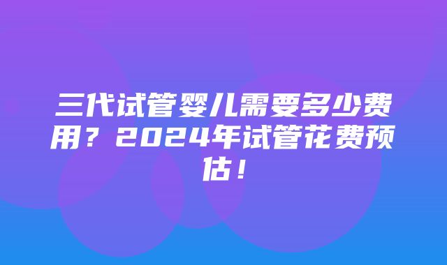 三代试管婴儿需要多少费用？2024年试管花费预估！