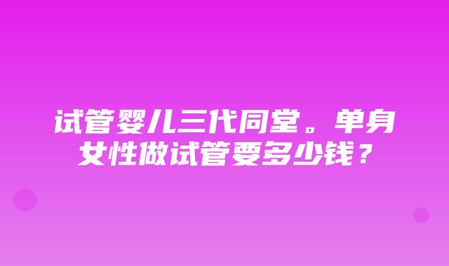 试管婴儿三代同堂。单身女性做试管要多少钱？