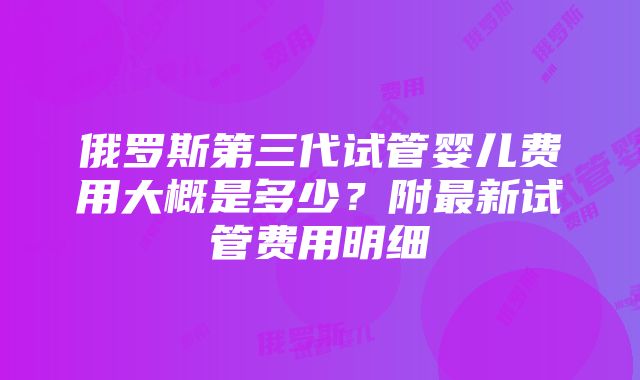 俄罗斯第三代试管婴儿费用大概是多少？附最新试管费用明细