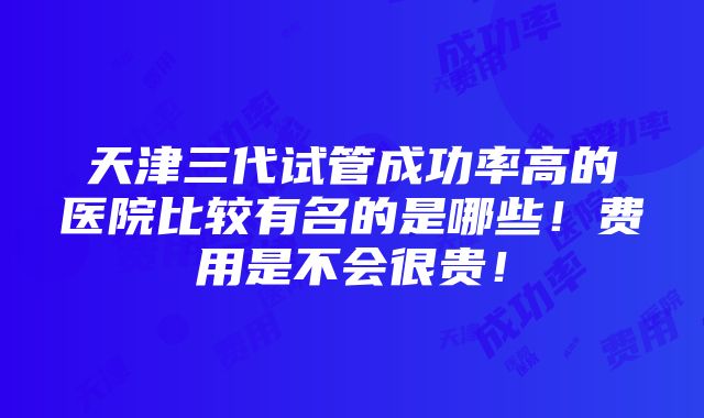 天津三代试管成功率高的医院比较有名的是哪些！费用是不会很贵！