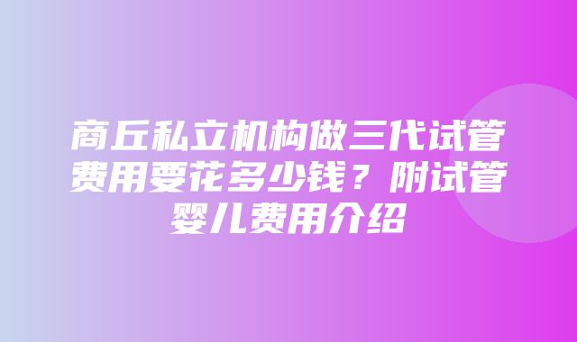 商丘私立机构做三代试管费用要花多少钱？附试管婴儿费用介绍