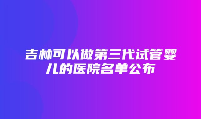 吉林可以做第三代试管婴儿的医院名单公布