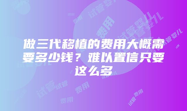 做三代移植的费用大概需要多少钱？难以置信只要这么多