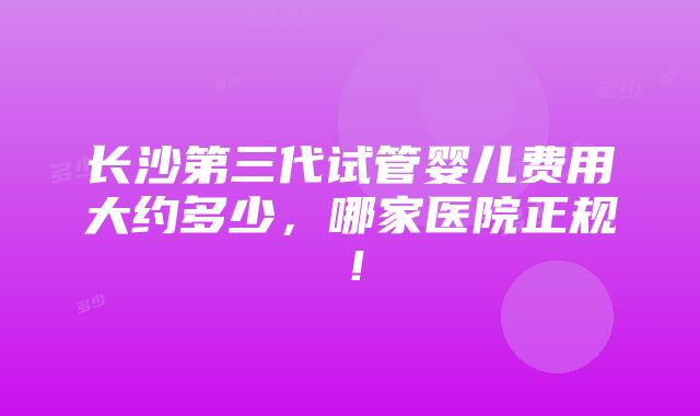 长沙第三代试管婴儿费用大约多少，哪家医院正规！