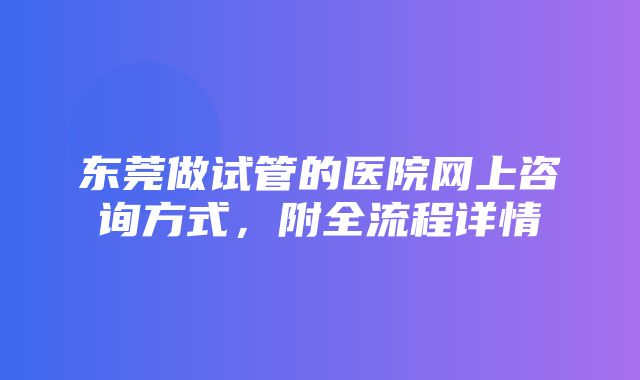 东莞做试管的医院网上咨询方式，附全流程详情