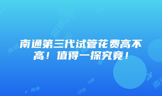 南通第三代试管花费高不高！值得一探究竟！