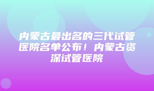 内蒙古最出名的三代试管医院名单公布！内蒙古资深试管医院