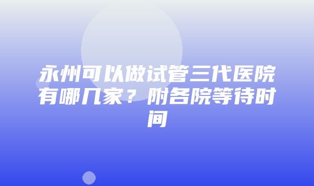 永州可以做试管三代医院有哪几家？附各院等待时间