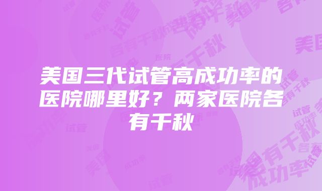 美国三代试管高成功率的医院哪里好？两家医院各有千秋