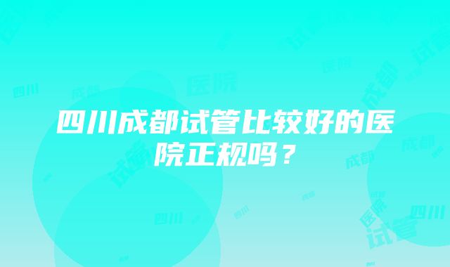 四川成都试管比较好的医院正规吗？