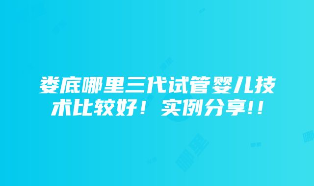 娄底哪里三代试管婴儿技术比较好！实例分享!！