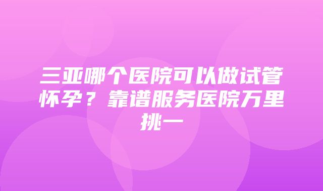 三亚哪个医院可以做试管怀孕？靠谱服务医院万里挑一