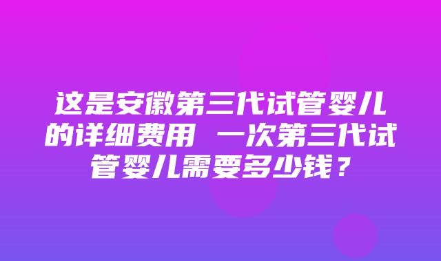 这是安徽第三代试管婴儿的详细费用 一次第三代试管婴儿需要多少钱？