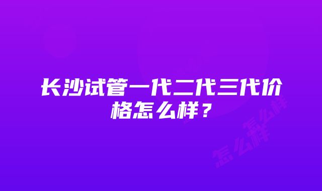 长沙试管一代二代三代价格怎么样？