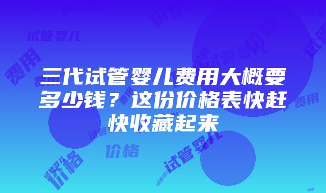 三代试管婴儿费用大概要多少钱？这份价格表快赶快收藏起来