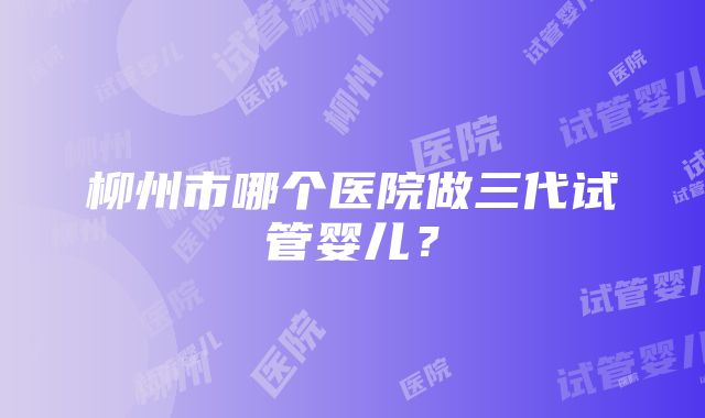 柳州市哪个医院做三代试管婴儿？