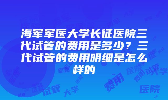 海军军医大学长征医院三代试管的费用是多少？三代试管的费用明细是怎么样的