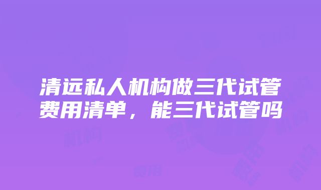 清远私人机构做三代试管费用清单，能三代试管吗