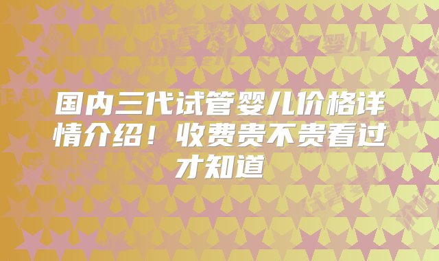 国内三代试管婴儿价格详情介绍！收费贵不贵看过才知道