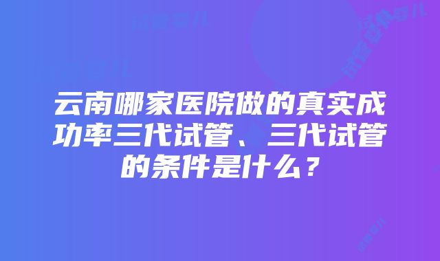 云南哪家医院做的真实成功率三代试管、三代试管的条件是什么？