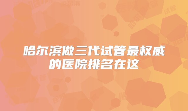 哈尔滨做三代试管最权威的医院排名在这