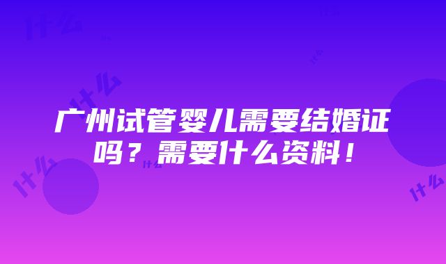 广州试管婴儿需要结婚证吗？需要什么资料！