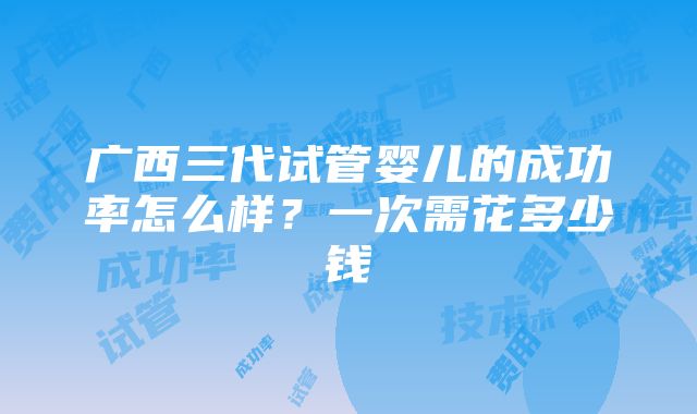 广西三代试管婴儿的成功率怎么样？一次需花多少钱