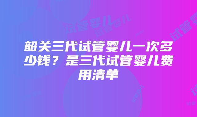 韶关三代试管婴儿一次多少钱？是三代试管婴儿费用清单