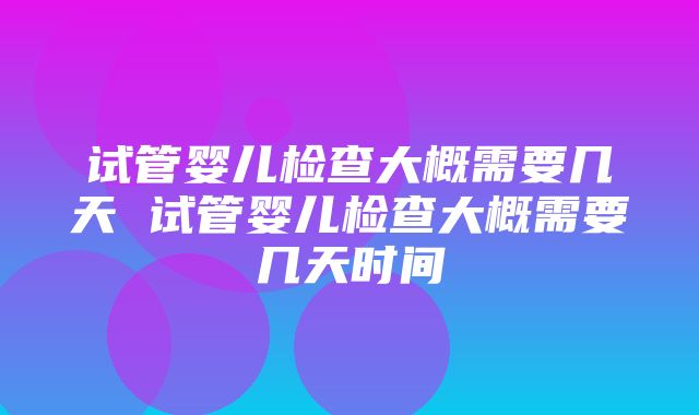 试管婴儿检查大概需要几天 试管婴儿检查大概需要几天时间