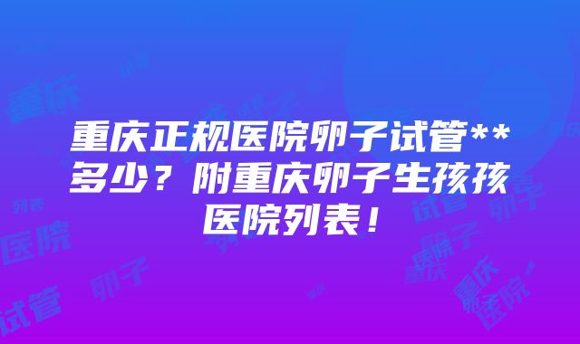 重庆正规医院卵子试管**多少？附重庆卵子生孩孩医院列表！