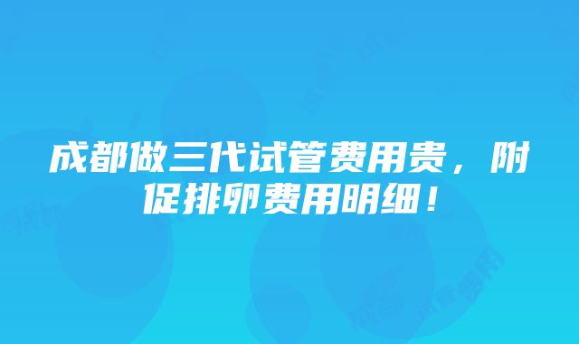 成都做三代试管费用贵，附促排卵费用明细！