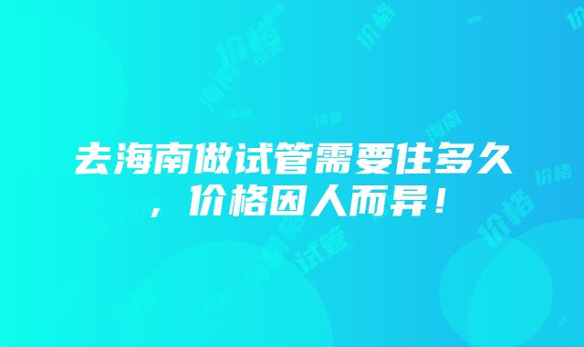 去海南做试管需要住多久，价格因人而异！