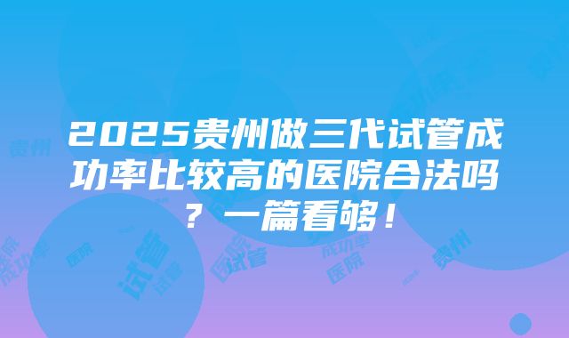 2025贵州做三代试管成功率比较高的医院合法吗？一篇看够！