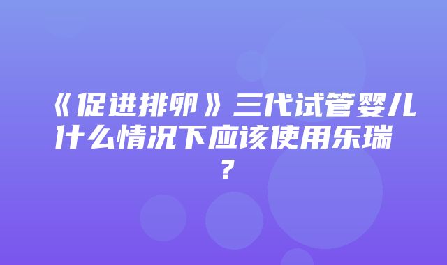 《促进排卵》三代试管婴儿什么情况下应该使用乐瑞？